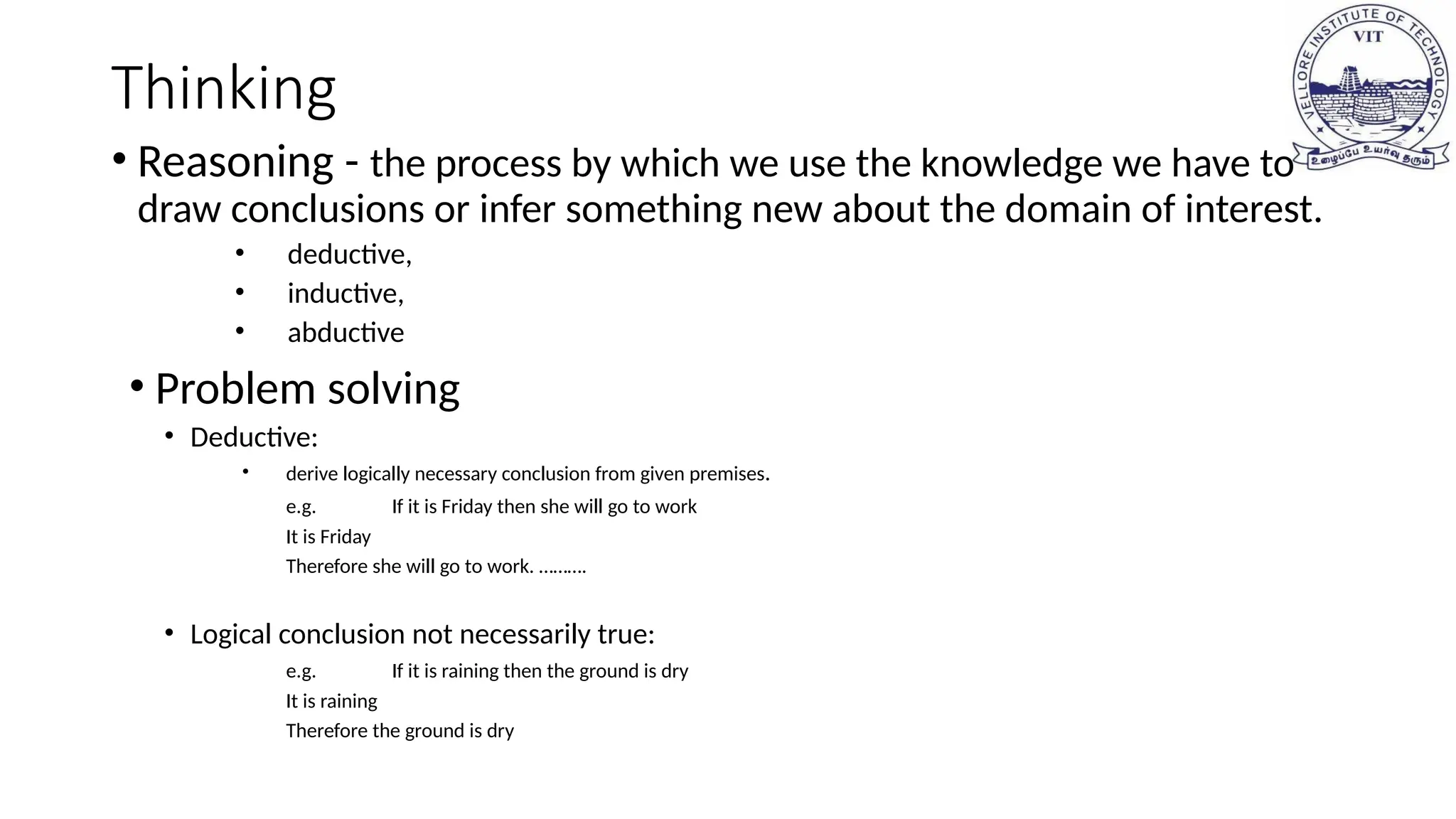 Thinking
• Reasoning - the process by which we use the knowledge we have to
draw conclusions or infer something new about the domain of interest.
• deductive,
• inductive,
• abductive
• Problem solving
• Deductive:
• derive logically necessary conclusion from given premises.
e.g. If it is Friday then she will go to work
It is Friday
Therefore she will go to work. ……….
• Logical conclusion not necessarily true:
e.g. If it is raining then the ground is dry
It is raining
Therefore the ground is dry
 