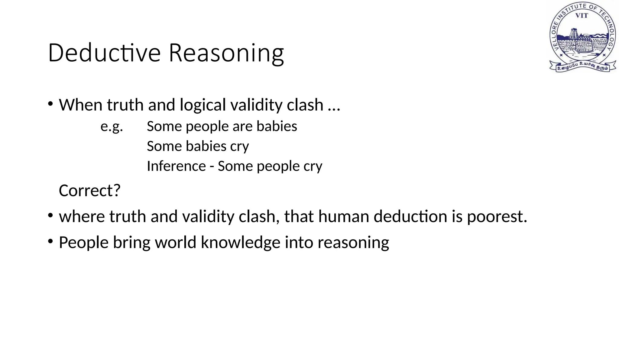 Deductive Reasoning
• When truth and logical validity clash …
e.g. Some people are babies
Some babies cry
Inference - Some people cry
Correct?
• where truth and validity clash, that human deduction is poorest.
• People bring world knowledge into reasoning
 