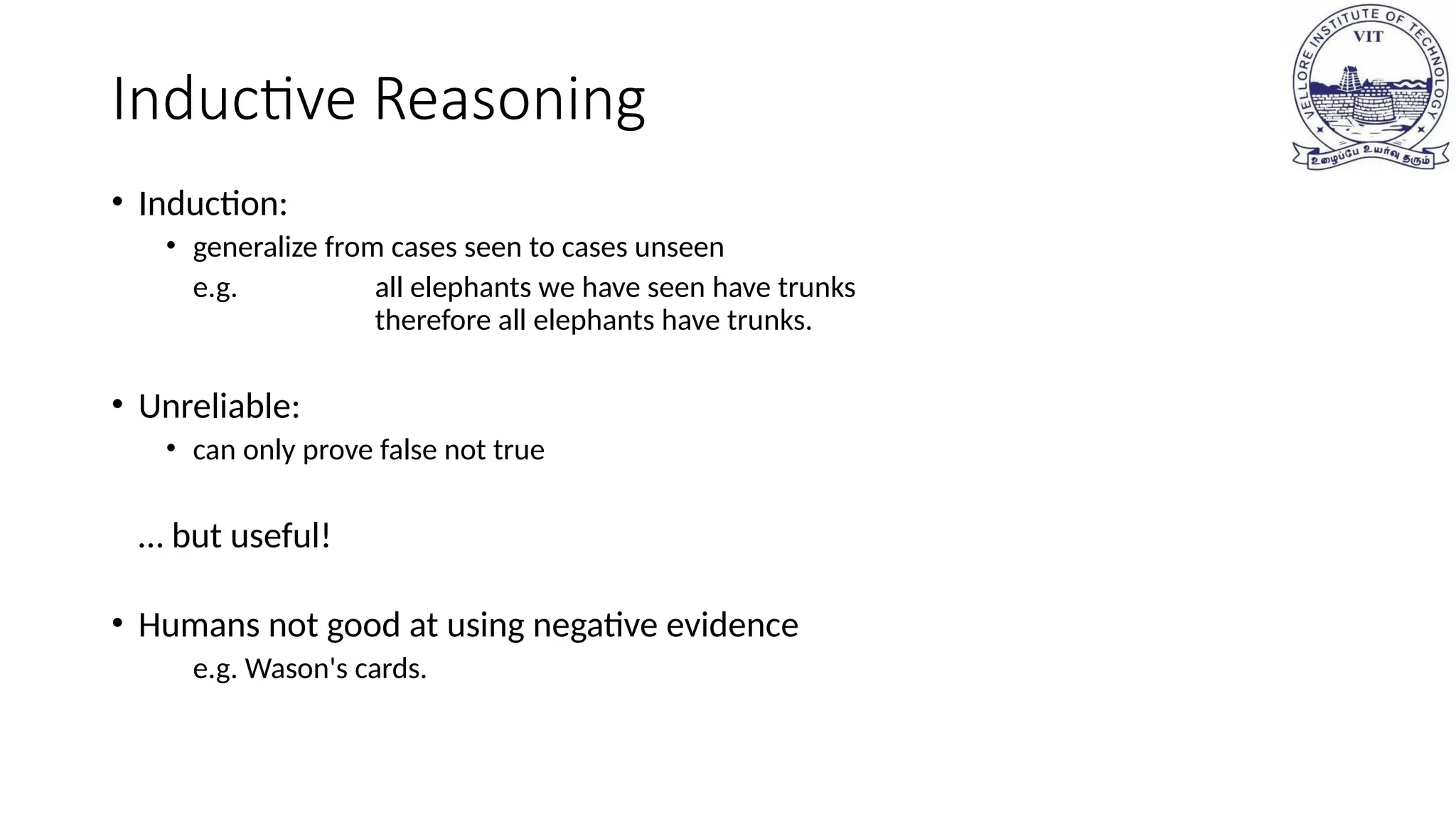 Inductive Reasoning
• Induction:
• generalize from cases seen to cases unseen
e.g. all elephants we have seen have trunks
therefore all elephants have trunks.
• Unreliable:
• can only prove false not true
… but useful!
• Humans not good at using negative evidence
e.g. Wason's cards.
 