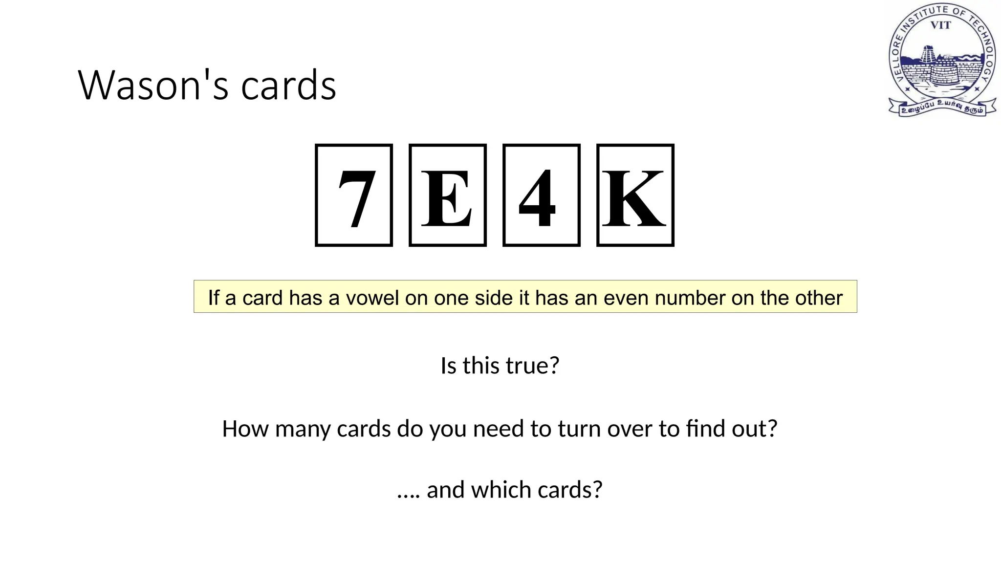 Wason's cards
Is this true?
How many cards do you need to turn over to find out?
…. and which cards?
7 E 4 K
If a card has a vowel on one side it has an even number on the other
 