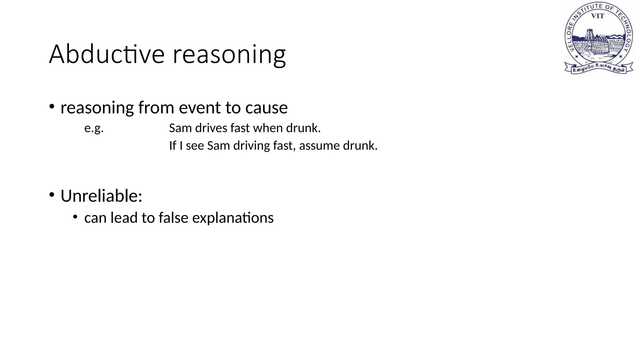 Abductive reasoning
• reasoning from event to cause
e.g. Sam drives fast when drunk.
If I see Sam driving fast, assume drunk.
• Unreliable:
• can lead to false explanations
 