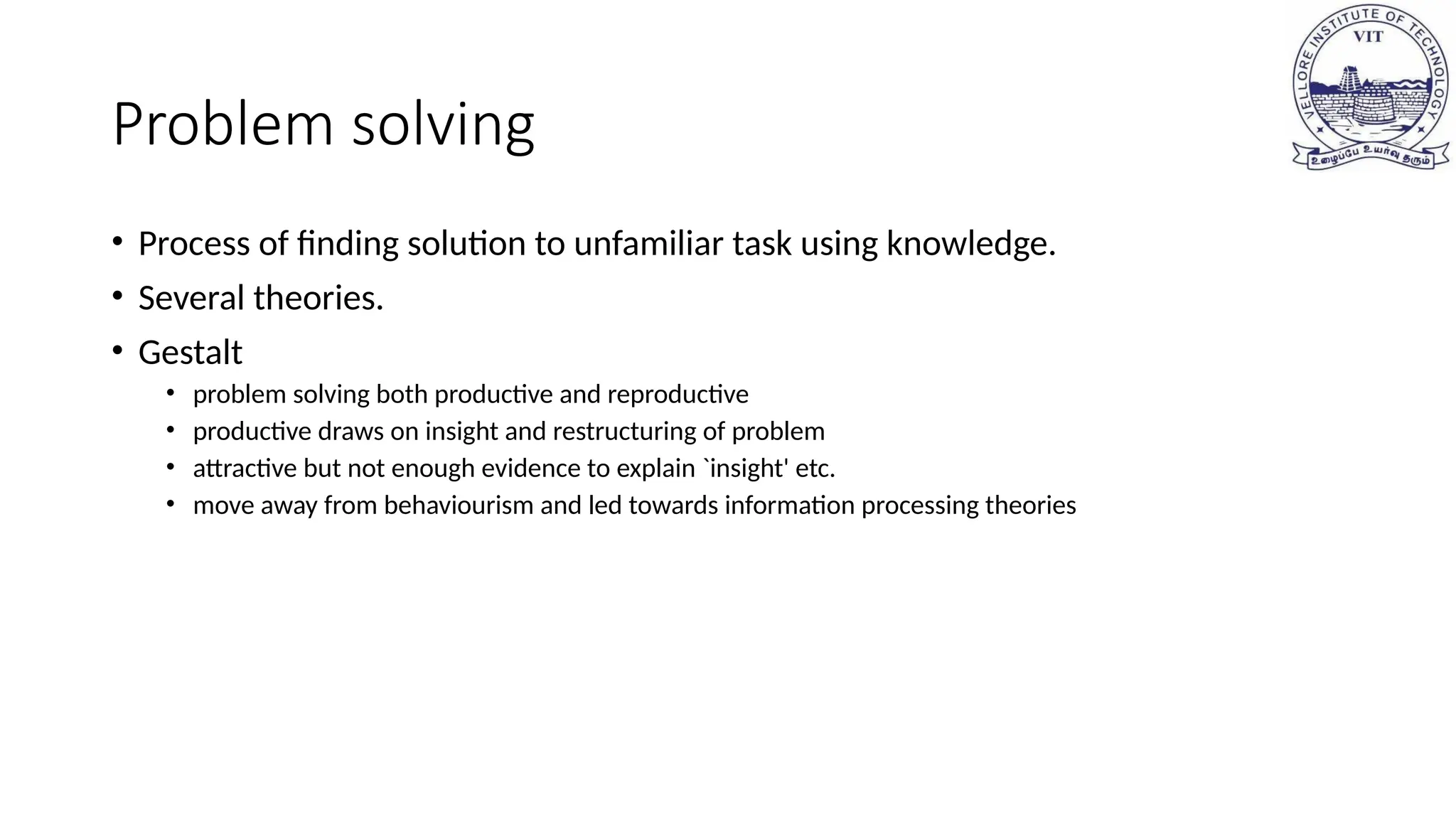 Problem solving
• Process of finding solution to unfamiliar task using knowledge.
• Several theories.
• Gestalt
• problem solving both productive and reproductive
• productive draws on insight and restructuring of problem
• attractive but not enough evidence to explain `insight' etc.
• move away from behaviourism and led towards information processing theories
 