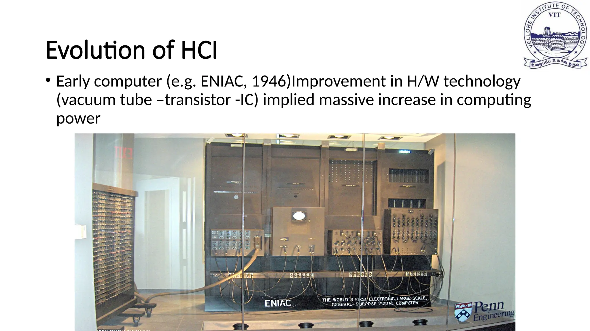Evolution of HCI
• Early computer (e.g. ENIAC, 1946)Improvement in H/W technology
(vacuum tube –transistor -IC) implied massive increase in computing
power
 