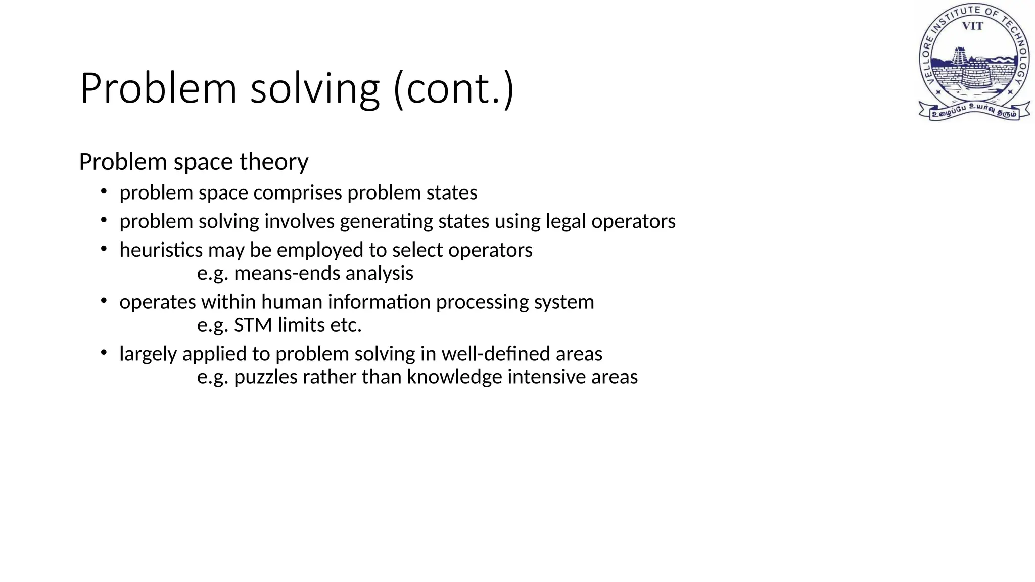 Problem solving (cont.)
Problem space theory
• problem space comprises problem states
• problem solving involves generating states using legal operators
• heuristics may be employed to select operators
e.g. means-ends analysis
• operates within human information processing system
e.g. STM limits etc.
• largely applied to problem solving in well-defined areas
e.g. puzzles rather than knowledge intensive areas
 