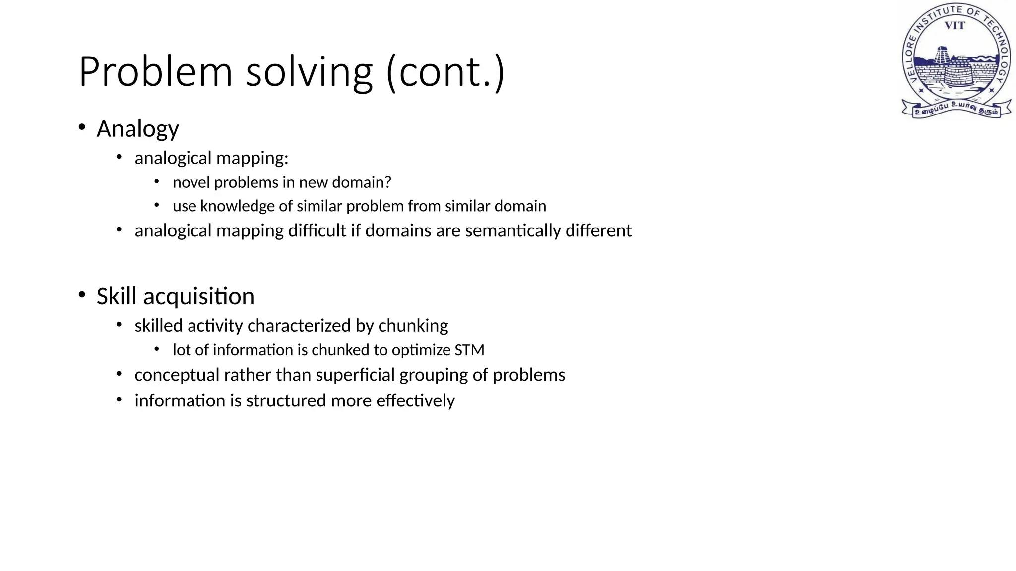 Problem solving (cont.)
• Analogy
• analogical mapping:
• novel problems in new domain?
• use knowledge of similar problem from similar domain
• analogical mapping difficult if domains are semantically different
• Skill acquisition
• skilled activity characterized by chunking
• lot of information is chunked to optimize STM
• conceptual rather than superficial grouping of problems
• information is structured more effectively
 