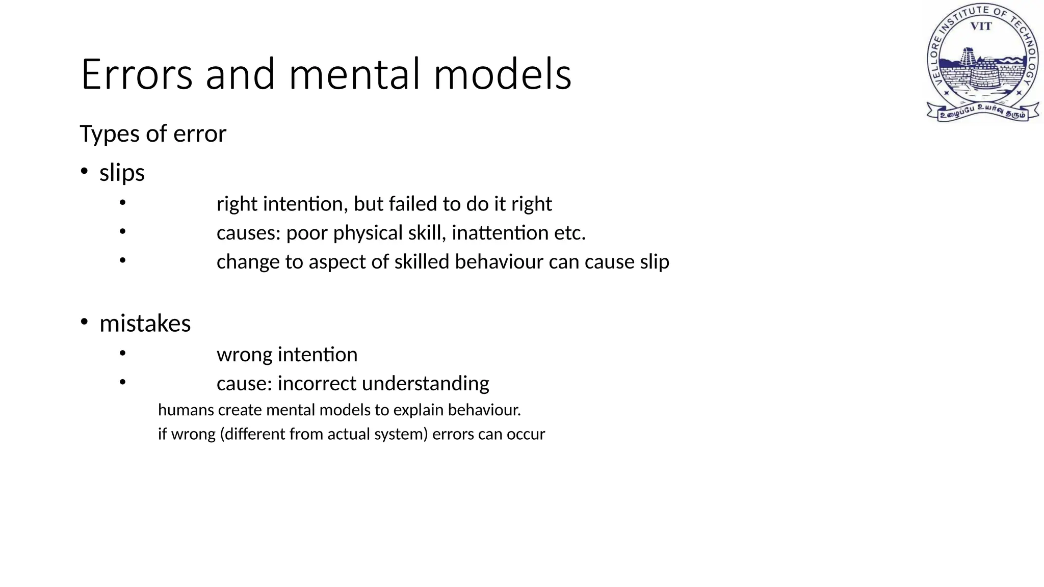 Errors and mental models
Types of error
• slips
• right intention, but failed to do it right
• causes: poor physical skill, inattention etc.
• change to aspect of skilled behaviour can cause slip
• mistakes
• wrong intention
• cause: incorrect understanding
humans create mental models to explain behaviour.
if wrong (different from actual system) errors can occur
 