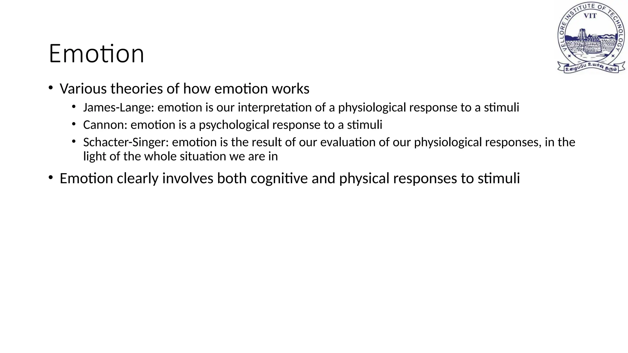 Emotion
• Various theories of how emotion works
• James-Lange: emotion is our interpretation of a physiological response to a stimuli
• Cannon: emotion is a psychological response to a stimuli
• Schacter-Singer: emotion is the result of our evaluation of our physiological responses, in the
light of the whole situation we are in
• Emotion clearly involves both cognitive and physical responses to stimuli
 