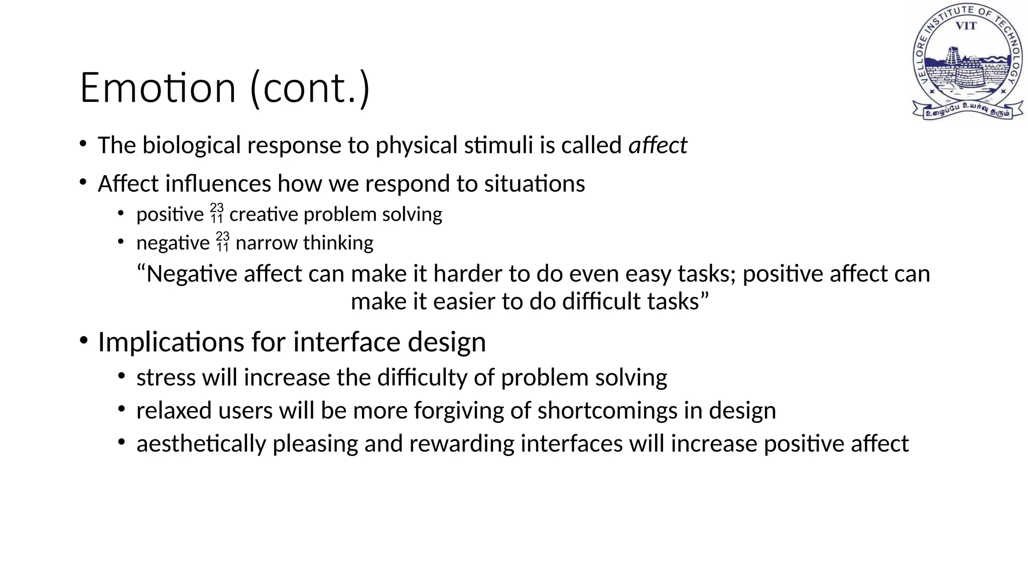 Emotion (cont.)
• The biological response to physical stimuli is called affect
• Affect influences how we respond to situations
• positive  creative problem solving
• negative  narrow thinking
“Negative affect can make it harder to do even easy tasks; positive affect can
make it easier to do difficult tasks”
• Implications for interface design
• stress will increase the difficulty of problem solving
• relaxed users will be more forgiving of shortcomings in design
• aesthetically pleasing and rewarding interfaces will increase positive affect
 