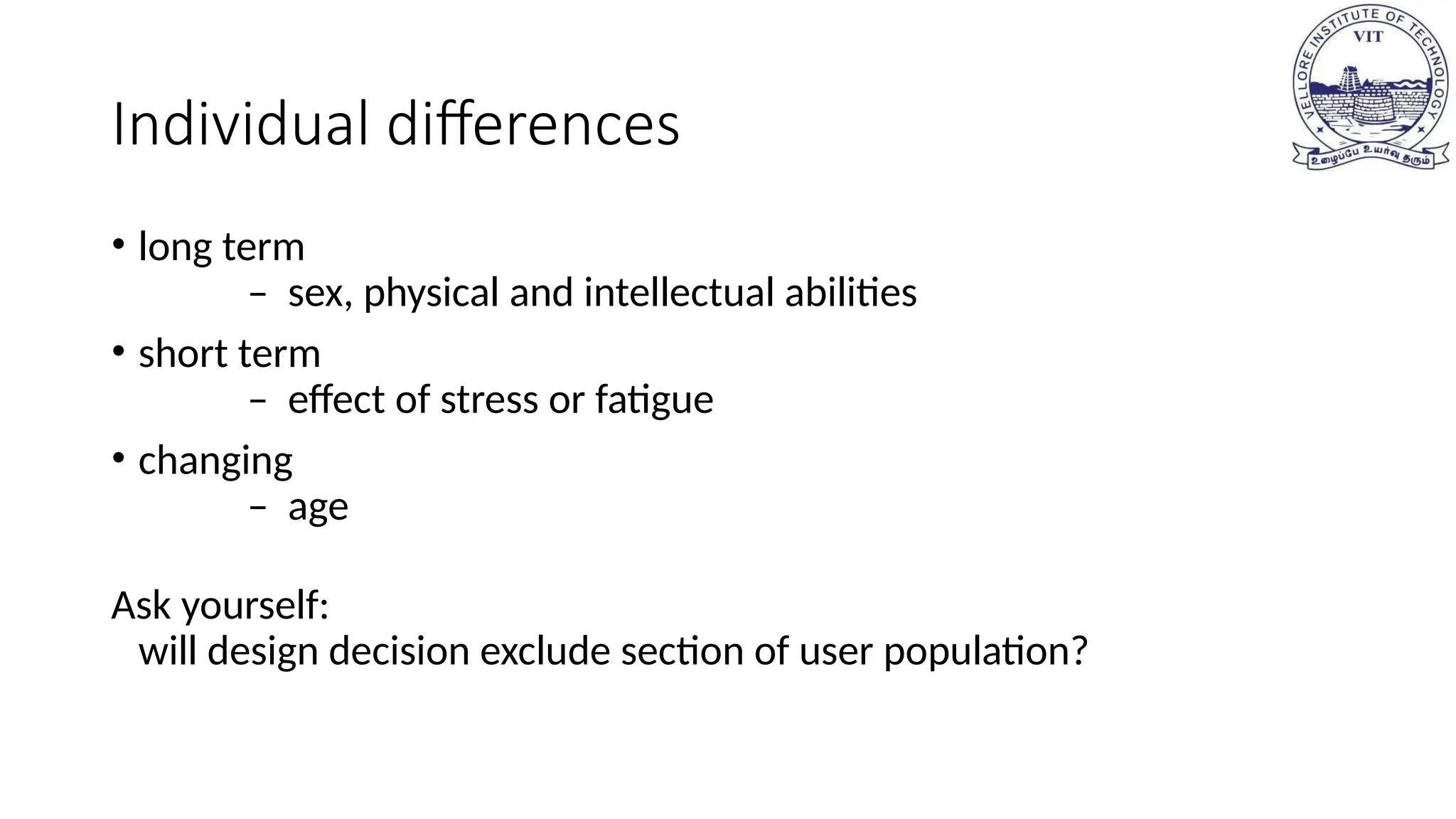 Individual differences
• long term
– sex, physical and intellectual abilities
• short term
– effect of stress or fatigue
• changing
– age
Ask yourself:
will design decision exclude section of user population?
 