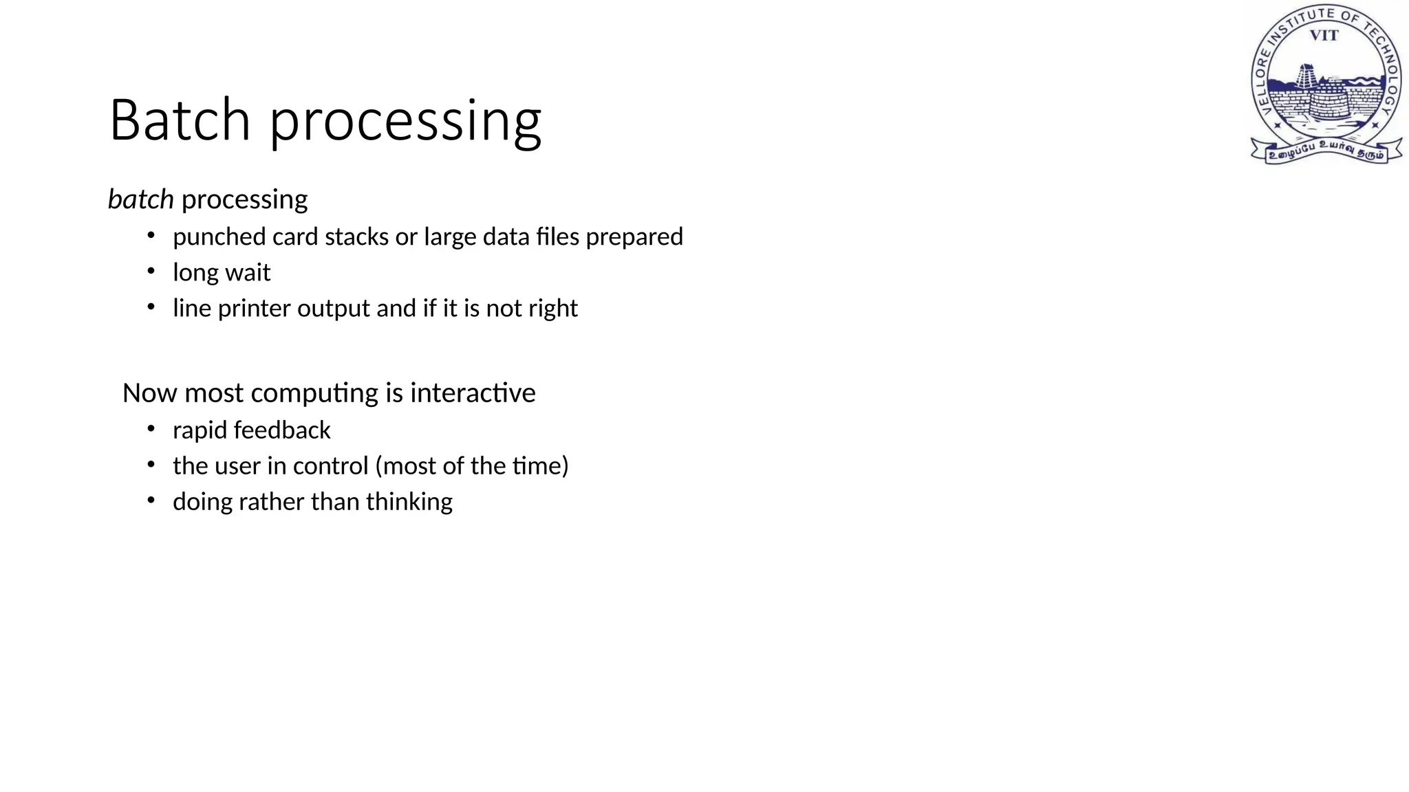 Batch processing
batch processing
• punched card stacks or large data files prepared
• long wait
• line printer output and if it is not right
Now most computing is interactive
• rapid feedback
• the user in control (most of the time)
• doing rather than thinking
 