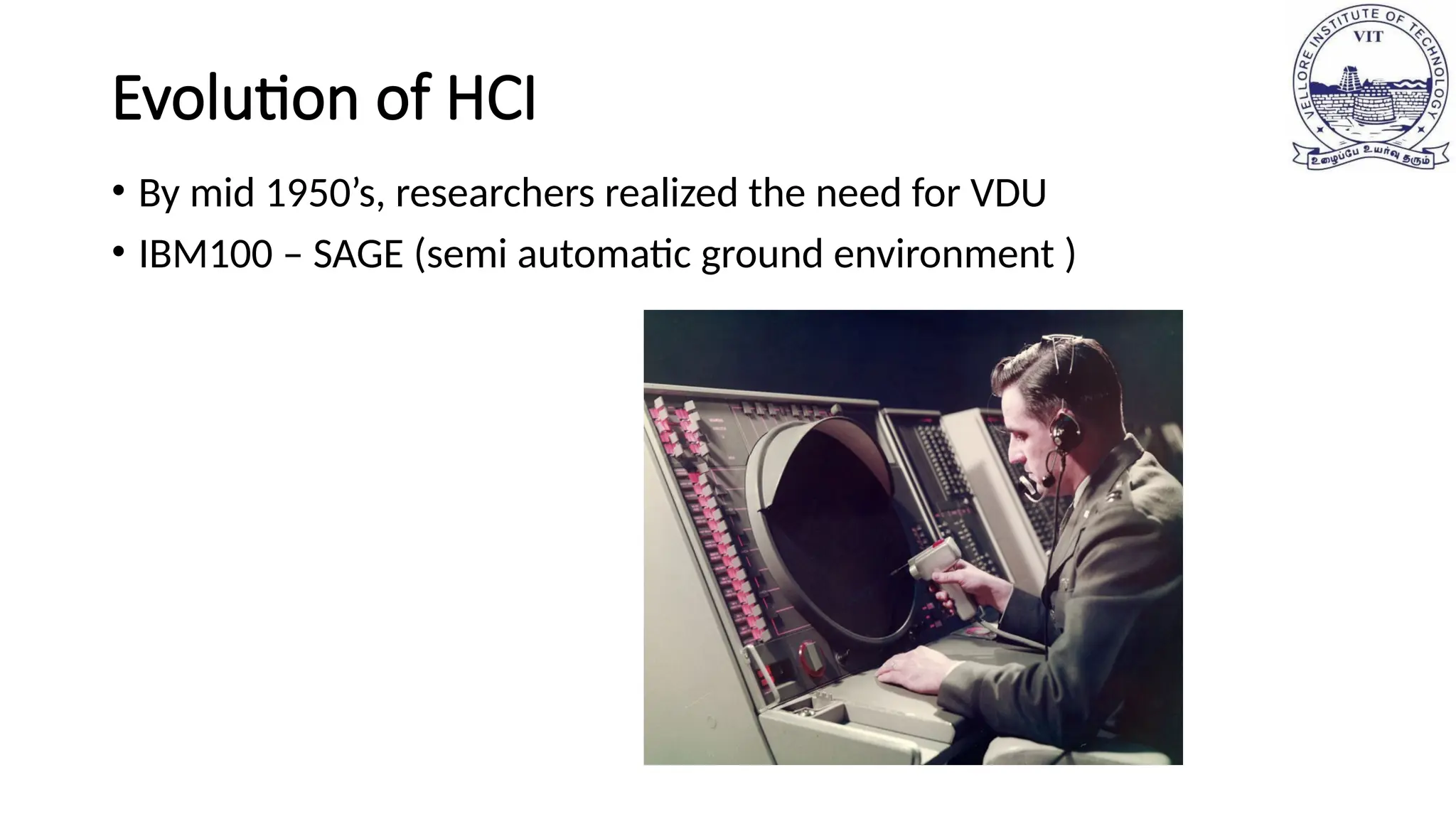 Evolution of HCI
• By mid 1950’s, researchers realized the need for VDU
• IBM100 – SAGE (semi automatic ground environment )
 