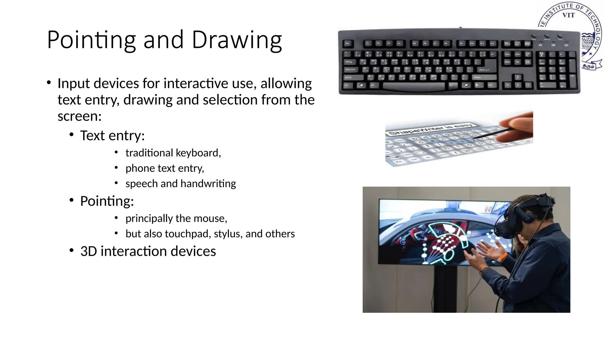 Pointing and Drawing
• Input devices for interactive use, allowing
text entry, drawing and selection from the
screen:
• Text entry:
• traditional keyboard,
• phone text entry,
• speech and handwriting
• Pointing:
• principally the mouse,
• but also touchpad, stylus, and others
• 3D interaction devices
 