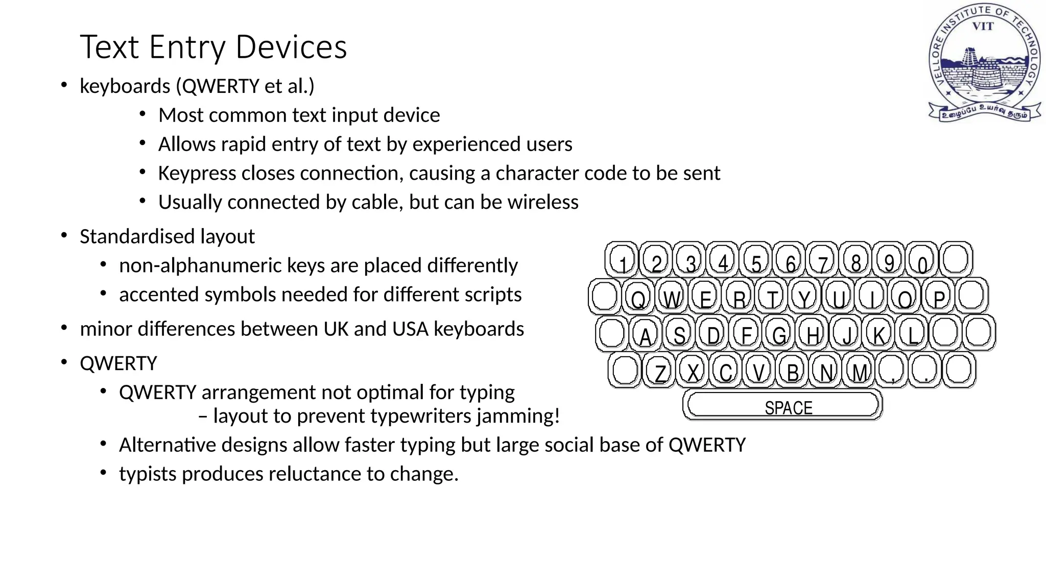 Text Entry Devices
• keyboards (QWERTY et al.)
• Most common text input device
• Allows rapid entry of text by experienced users
• Keypress closes connection, causing a character code to be sent
• Usually connected by cable, but can be wireless
• Standardised layout
• non-alphanumeric keys are placed differently
• accented symbols needed for different scripts
• minor differences between UK and USA keyboards
• QWERTY
• QWERTY arrangement not optimal for typing
– layout to prevent typewriters jamming!
• Alternative designs allow faster typing but large social base of QWERTY
• typists produces reluctance to change.
2 3 4 5 6 7 8 9 0
Q W E R T Y U I
1
O P
S D F H J L
A G K
Z X C V B N M , .
SPACE
 