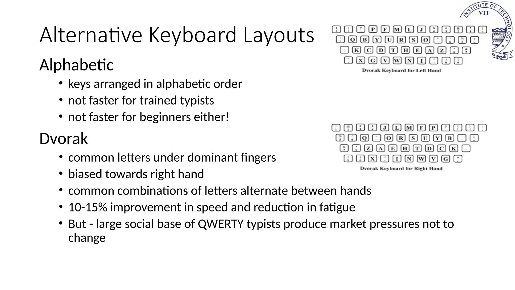 Alternative Keyboard Layouts
Alphabetic
• keys arranged in alphabetic order
• not faster for trained typists
• not faster for beginners either!
Dvorak
• common letters under dominant fingers
• biased towards right hand
• common combinations of letters alternate between hands
• 10-15% improvement in speed and reduction in fatigue
• But - large social base of QWERTY typists produce market pressures not to
change
 