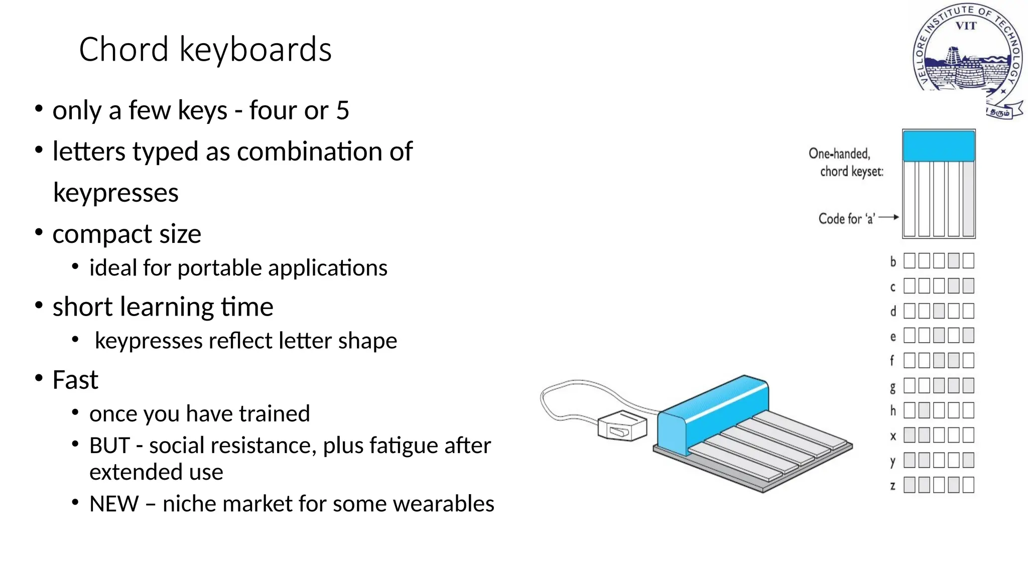Chord keyboards
• only a few keys - four or 5
• letters typed as combination of
keypresses
• compact size
• ideal for portable applications
• short learning time
• keypresses reflect letter shape
• Fast
• once you have trained
• BUT - social resistance, plus fatigue after
extended use
• NEW – niche market for some wearables
 