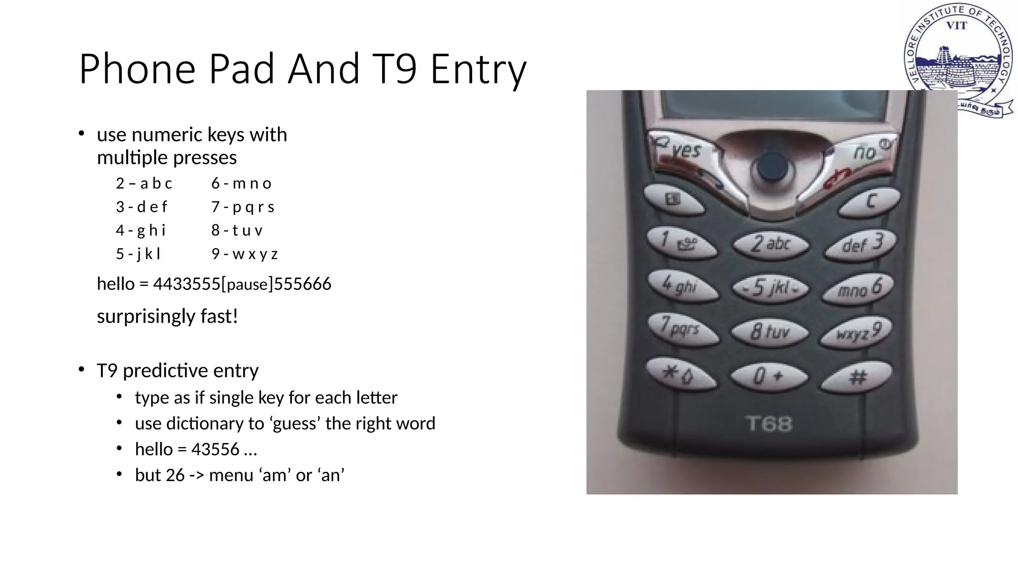 Phone Pad And T9 Entry
• use numeric keys with
multiple presses
2 – a b c 6 - m n o
3 - d e f 7 - p q r s
4 - g h i 8 - t u v
5 - j k l 9 - w x y z
hello = 4433555[pause]555666
surprisingly fast!
• T9 predictive entry
• type as if single key for each letter
• use dictionary to ‘guess’ the right word
• hello = 43556 …
• but 26 -> menu ‘am’ or ‘an’
 