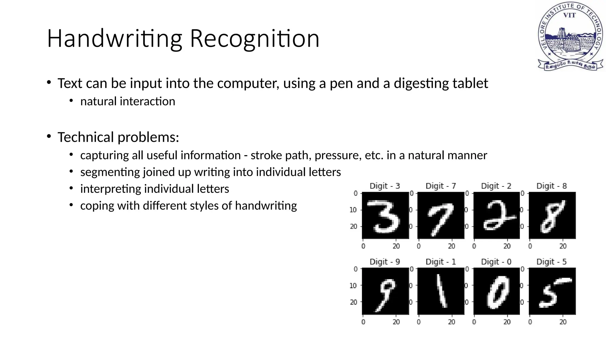 Handwriting Recognition
• Text can be input into the computer, using a pen and a digesting tablet
• natural interaction
• Technical problems:
• capturing all useful information - stroke path, pressure, etc. in a natural manner
• segmenting joined up writing into individual letters
• interpreting individual letters
• coping with different styles of handwriting
 