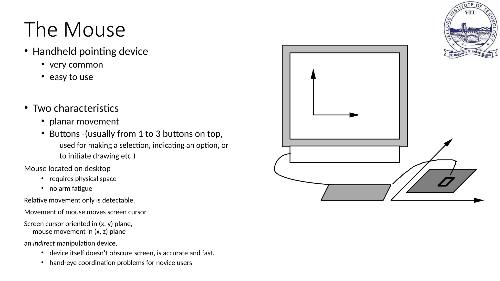The Mouse
• Handheld pointing device
• very common
• easy to use
• Two characteristics
• planar movement
• Buttons -(usually from 1 to 3 buttons on top,
used for making a selection, indicating an option, or
to initiate drawing etc.)
Mouse located on desktop
• requires physical space
• no arm fatigue
Relative movement only is detectable.
Movement of mouse moves screen cursor
Screen cursor oriented in (x, y) plane,
mouse movement in (x, z) plane
an indirect manipulation device.
• device itself doesn’t obscure screen, is accurate and fast.
• hand-eye coordination problems for novice users
 