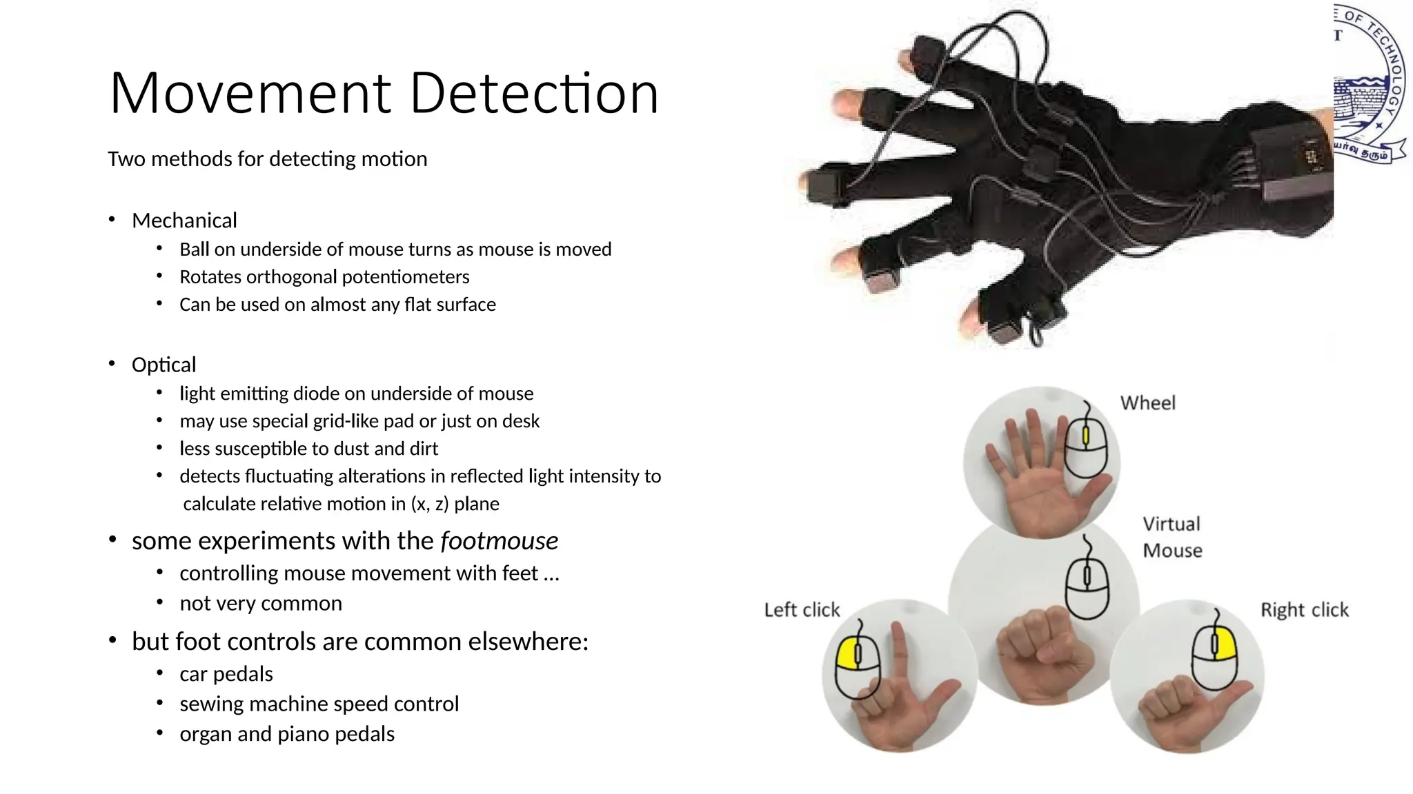 Movement Detection
Two methods for detecting motion
• Mechanical
• Ball on underside of mouse turns as mouse is moved
• Rotates orthogonal potentiometers
• Can be used on almost any flat surface
• Optical
• light emitting diode on underside of mouse
• may use special grid-like pad or just on desk
• less susceptible to dust and dirt
• detects fluctuating alterations in reflected light intensity to
calculate relative motion in (x, z) plane
• some experiments with the footmouse
• controlling mouse movement with feet …
• not very common
• but foot controls are common elsewhere:
• car pedals
• sewing machine speed control
• organ and piano pedals
 