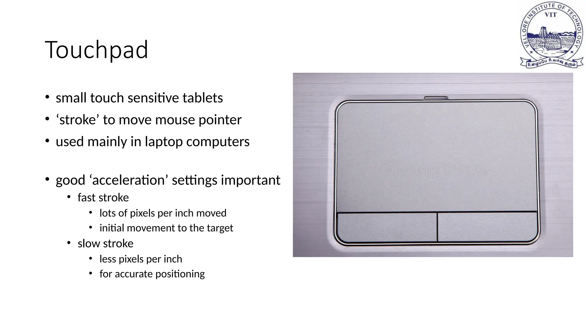 Touchpad
• small touch sensitive tablets
• ‘stroke’ to move mouse pointer
• used mainly in laptop computers
• good ‘acceleration’ settings important
• fast stroke
• lots of pixels per inch moved
• initial movement to the target
• slow stroke
• less pixels per inch
• for accurate positioning
 