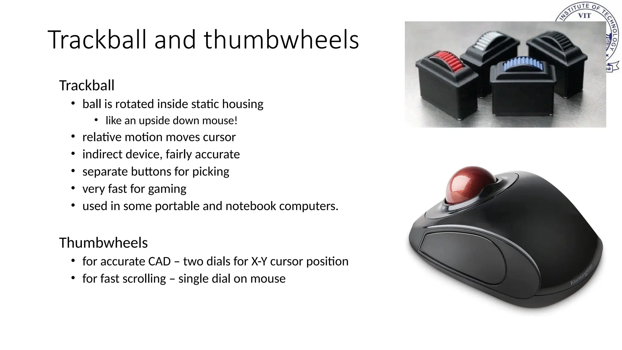 Trackball and thumbwheels
Trackball
• ball is rotated inside static housing
• like an upside down mouse!
• relative motion moves cursor
• indirect device, fairly accurate
• separate buttons for picking
• very fast for gaming
• used in some portable and notebook computers.
Thumbwheels
• for accurate CAD – two dials for X-Y cursor position
• for fast scrolling – single dial on mouse
 