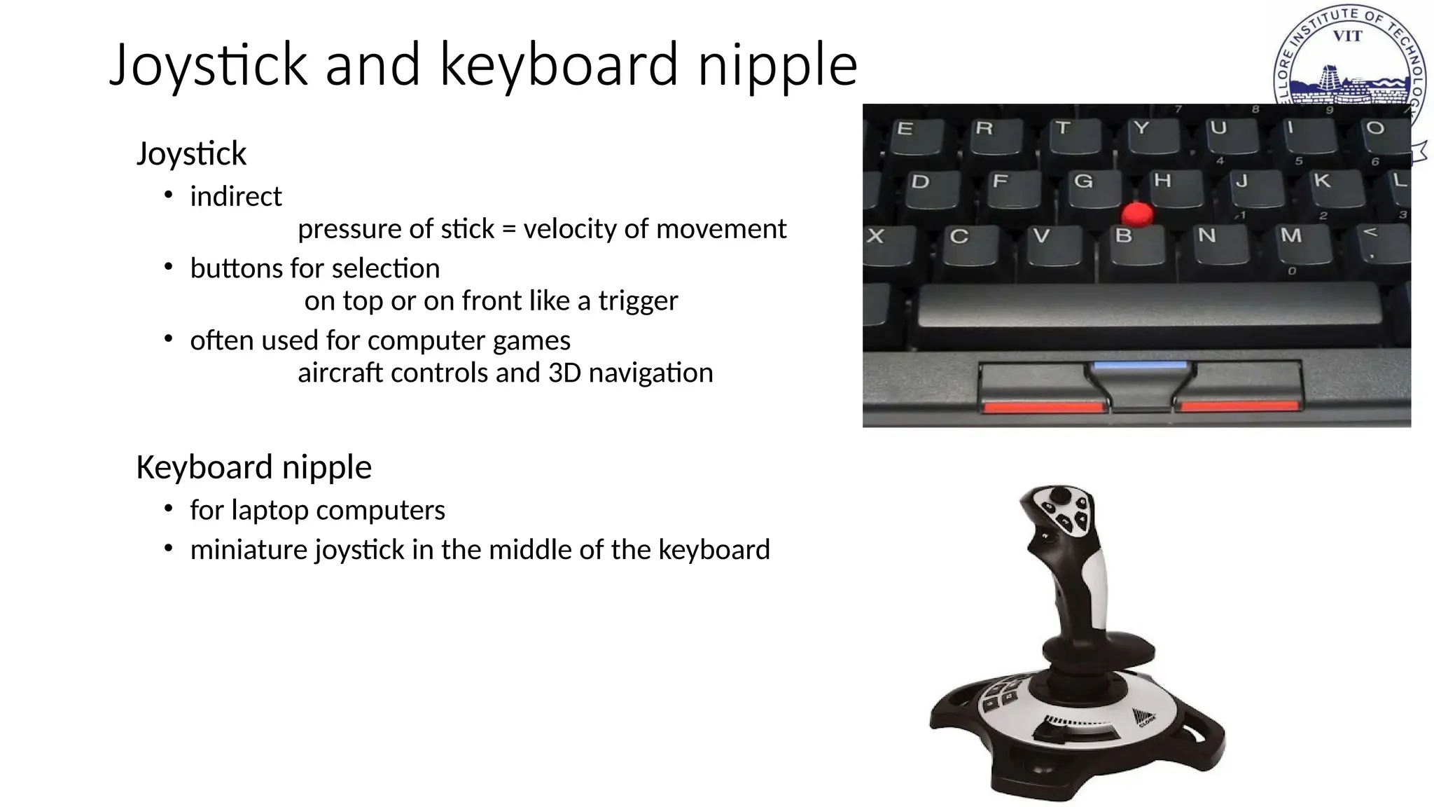 Joystick and keyboard nipple
Joystick
• indirect
pressure of stick = velocity of movement
• buttons for selection
on top or on front like a trigger
• often used for computer games
aircraft controls and 3D navigation
Keyboard nipple
• for laptop computers
• miniature joystick in the middle of the keyboard
 