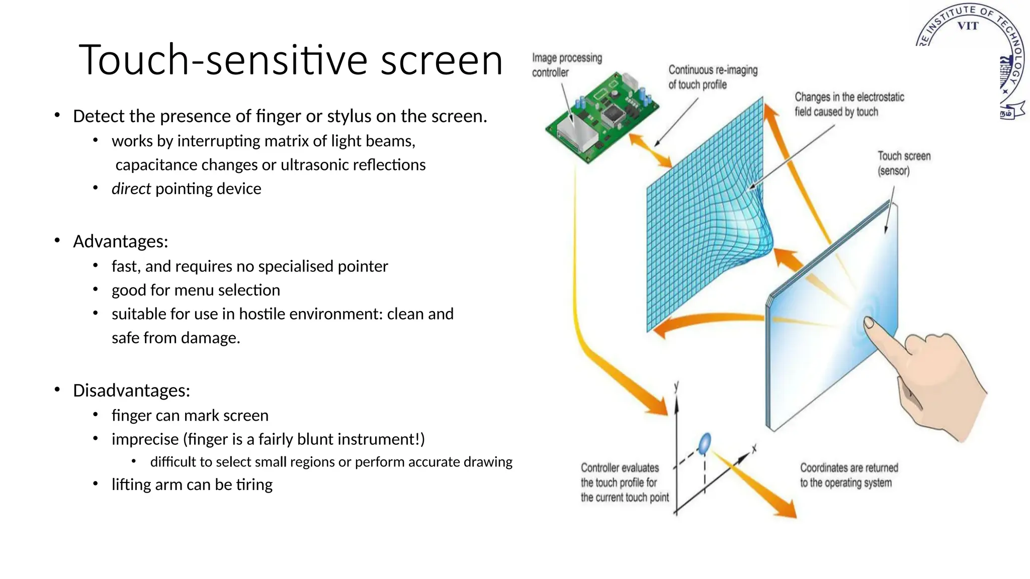Touch-sensitive screen
• Detect the presence of finger or stylus on the screen.
• works by interrupting matrix of light beams,
capacitance changes or ultrasonic reflections
• direct pointing device
• Advantages:
• fast, and requires no specialised pointer
• good for menu selection
• suitable for use in hostile environment: clean and
safe from damage.
• Disadvantages:
• finger can mark screen
• imprecise (finger is a fairly blunt instrument!)
• difficult to select small regions or perform accurate drawing
• lifting arm can be tiring
 