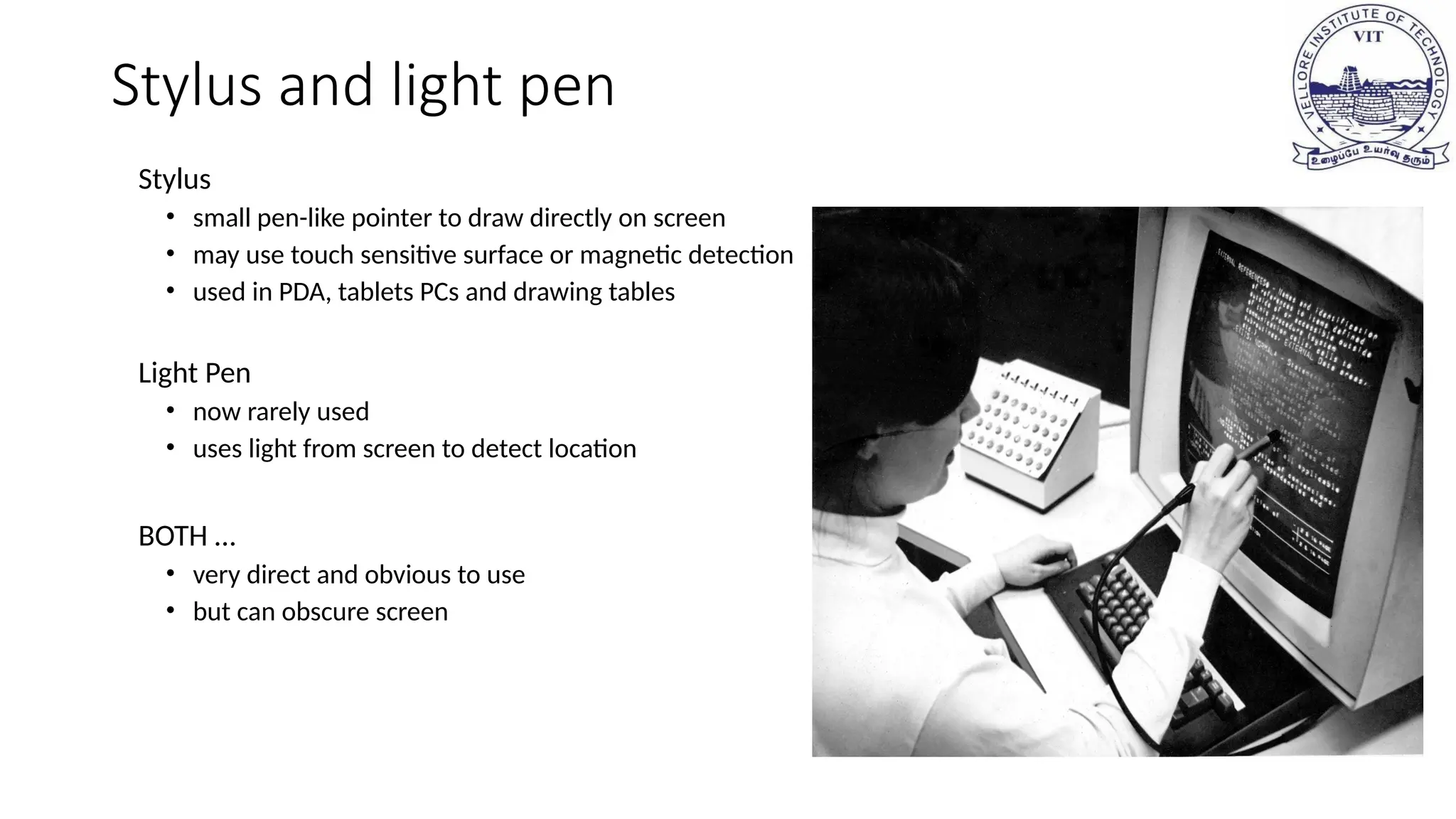 Stylus and light pen
Stylus
• small pen-like pointer to draw directly on screen
• may use touch sensitive surface or magnetic detection
• used in PDA, tablets PCs and drawing tables
Light Pen
• now rarely used
• uses light from screen to detect location
BOTH …
• very direct and obvious to use
• but can obscure screen
 