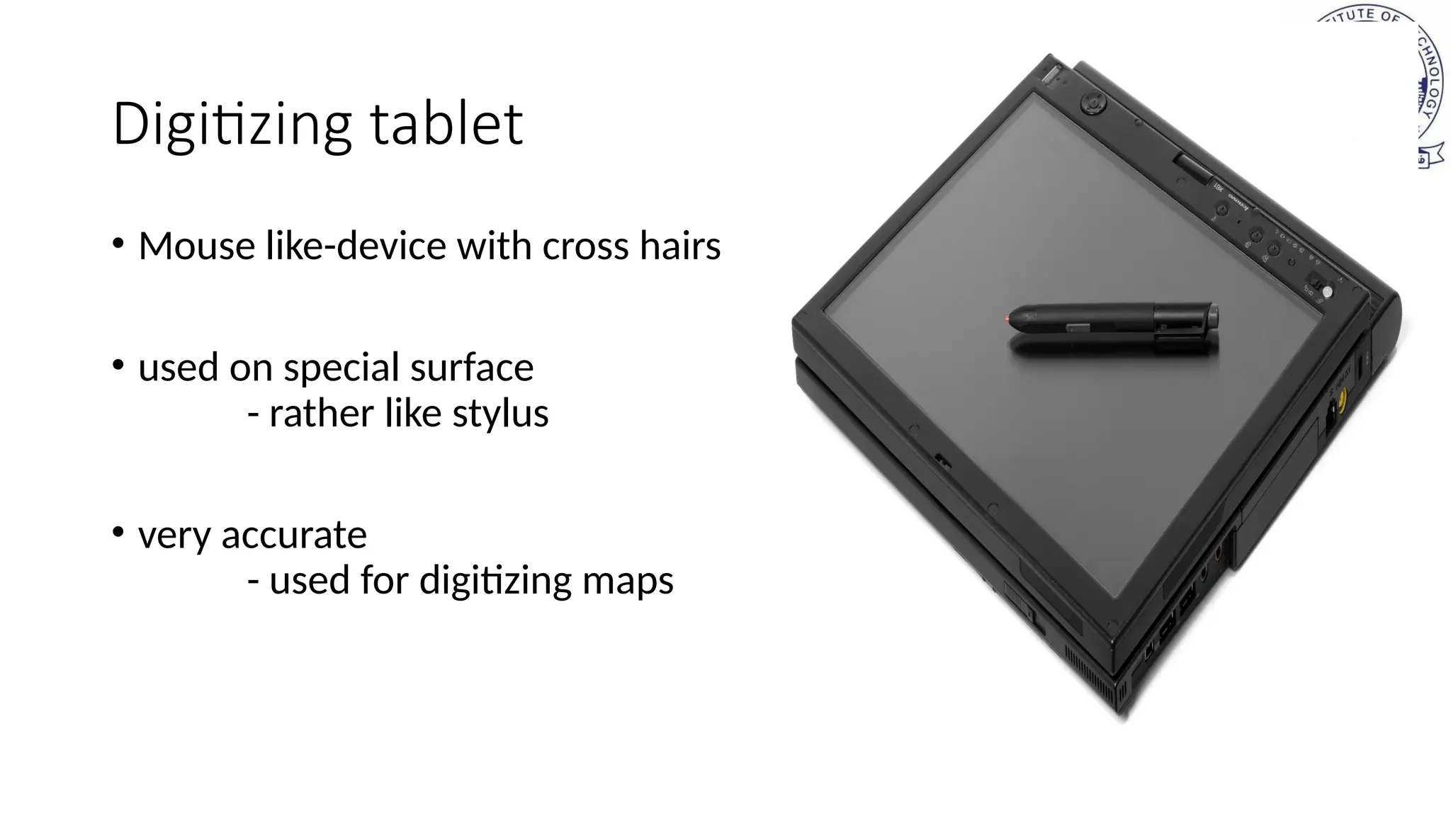 Digitizing tablet
• Mouse like-device with cross hairs
• used on special surface
- rather like stylus
• very accurate
- used for digitizing maps
 
