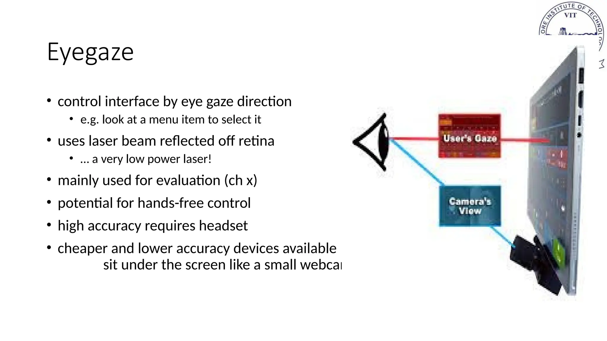 Eyegaze
• control interface by eye gaze direction
• e.g. look at a menu item to select it
• uses laser beam reflected off retina
• … a very low power laser!
• mainly used for evaluation (ch x)
• potential for hands-free control
• high accuracy requires headset
• cheaper and lower accuracy devices available
sit under the screen like a small webcam
 