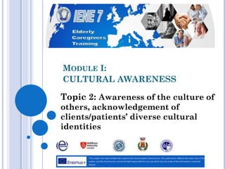 MODULE I:
CULTURAL AWARENESS
Topic 2: Awareness of the culture of
others, acknowledgement of
clients/patients’ diverse cultural
identities
 