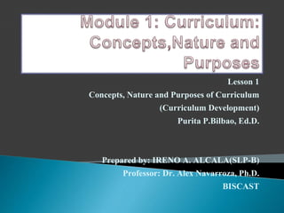 Lesson 1
Concepts, Nature and Purposes of Curriculum
(Curriculum Development)
Purita P.Bilbao, Ed.D.
Prepared by: IRENO A. ALCALA(SLP-B)
Professor: Dr. Alex Navarroza, Ph.D.
BISCAST
 