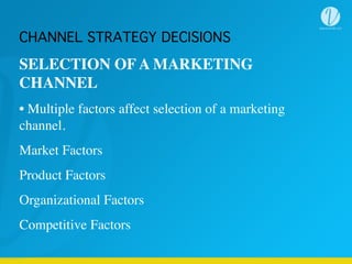 SELECTION OF A MARKETING
CHANNEL
• Multiple factors affect selection of a marketing
channel.
Market Factors
Product Factors
Organizational Factors
Competitive Factors
CHANNEL STRATEGY DECISIONS
 