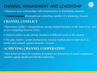 • Marketers have relationships with intermediaries in distribution channels.
• Channel captain Dominant and controlling member of a marketing channel.
CHANNEL CONFLICT
• Horizontal conflict—disagreements among channel members at the same level, such
as two competing discount stores.
• Vertical conflict occurs among members at different levels of the channel.
• The gray market—goods produced for overseas markets that re-enter the U.S.
market and compete against domestic versions.
ACHIEVING CHANNEL COOPERATION
• Best achieved when all members of channel see themselves as equal components;
channel captain should provide this leadership.
CHANNEL MANAGEMENT AND LEADERSHIP
 