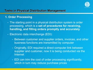 Tasks in Physical Distribution Management
1. Order Processing
- The starting point in a physical distribution system is order
processing, which is a set of procedures for receiving,
handling, and filling orders promptly and accurately
- Electronic data interchange (EDI):
- Between customer and supplier orders, invoices, and other
business functions are transmitted by computer
- Originally, EDI required a direct computer link between
supplier and customer, now it is being conducted via the
Internet
- EDI can trim the cost of order processing significantly,
which in turn may reduce purchase prices
 