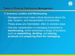 Tasks in Physical Distribution Management
3. Inventory Location and Warehousing
- Management must make critical decisions about the
size, location, and transportation of inventories
- These areas are interrelated, often in complex ways
- One key consideration in managing inventories is
warehousing, which embraces a range of functions,
such as assembling, dividing, and storing
products and preparing them for reshipping
 