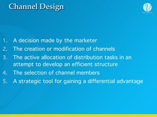 Channel Design
1. A decision made by the marketer
2. The creation or modification of channels
3. The active allocation of distribution tasks in an
attempt to develop an efficient structure
4. The selection of channel members
5. A strategic tool for gaining a differential advantage
 
