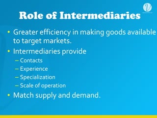 Role of Intermediaries
• Greater	
  efficiency	
  in	
  making	
  goods	
  available	
  
to	
  target	
  markets.	
  
• Intermediaries	
  provide	
  
– Contacts	
  
– Experience	
  
– Specialization	
  
– Scale	
  of	
  operation	
  
• Match	
  supply	
  and	
  demand.
 