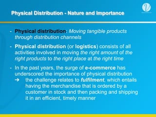 Physical Distribution - Nature and Importance
- Physical distribution: Moving tangible products
through distribution channels
- Physical distribution (or logistics) consists of all
activities involved in moving the right amount of the
right products to the right place at the right time
- In the past years, the surge of e-commerce has
underscored the importance of physical distribution  
➔ the challenge relates to fulfilment, which entails
having the merchandise that is ordered by a
customer in stock and then packing and shipping
it in an efficient, timely manner
 
