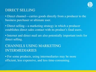DIRECT SELLING
• Direct channel—carries goods directly from a producer to the
business purchaser or ultimate user.
• Direct selling—a marketing strategy in which a producer
establishes direct sales contact with its product’s final users.
• Internet and direct mail are also potentially important tools for
direct selling.
CHANNELS USING MARKETING
INTERMEDIARIES
• For some products, using intermediaries may be more
efficient, less expensive, and less time-consuming.
 