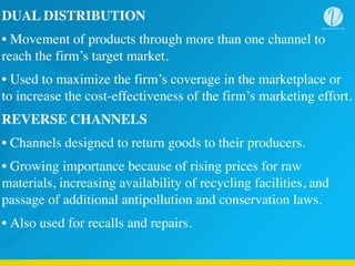 DUAL DISTRIBUTION	
  
• Movement of products through more than one channel to
reach the firm’s target market.	
  
• Used to maximize the firm’s coverage in the marketplace or
to increase the cost-effectiveness of the firm’s marketing effort.	
  
REVERSE CHANNELS	
  
• Channels designed to return goods to their producers.	
  
• Growing importance because of rising prices for raw
materials, increasing availability of recycling facilities, and
passage of additional antipollution and conservation laws.	
  
• Also used for recalls and repairs.
 