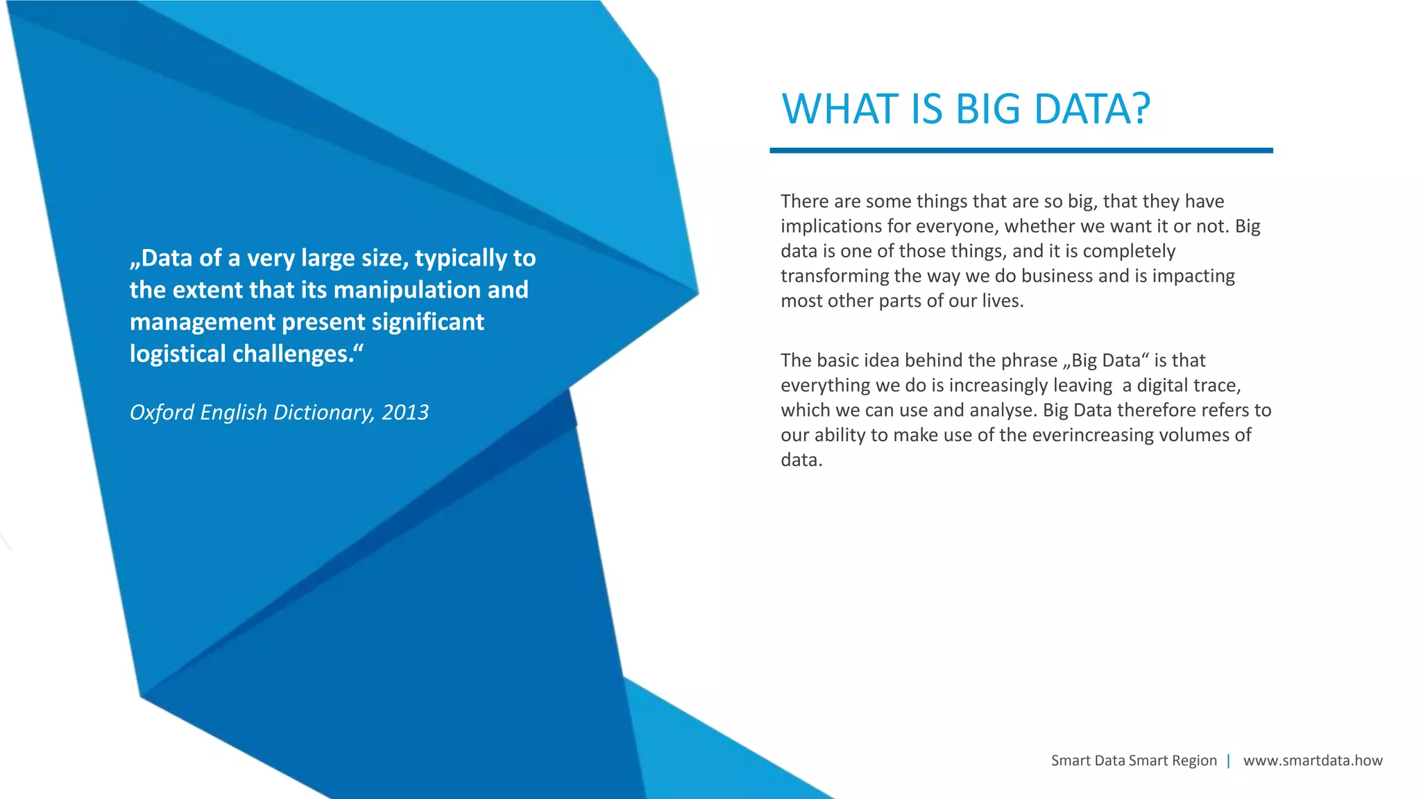 There are some things that are so big, that they have
implications for everyone, whether we want it or not. Big
data is one of those things, and it is completely
transforming the way we do business and is impacting
most other parts of our lives.
The basic idea behind the phrase „Big Data“ is that
everything we do is increasingly leaving a digital trace,
which we can use and analyse. Big Data therefore refers to
our ability to make use of the everincreasing volumes of
data.
WHAT IS BIG DATA?
Smart Data Smart Region | www.smartdata.how
„Data of a very large size, typically to
the extent that its manipulation and
management present significant
logistical challenges.“
Oxford English Dictionary, 2013
 