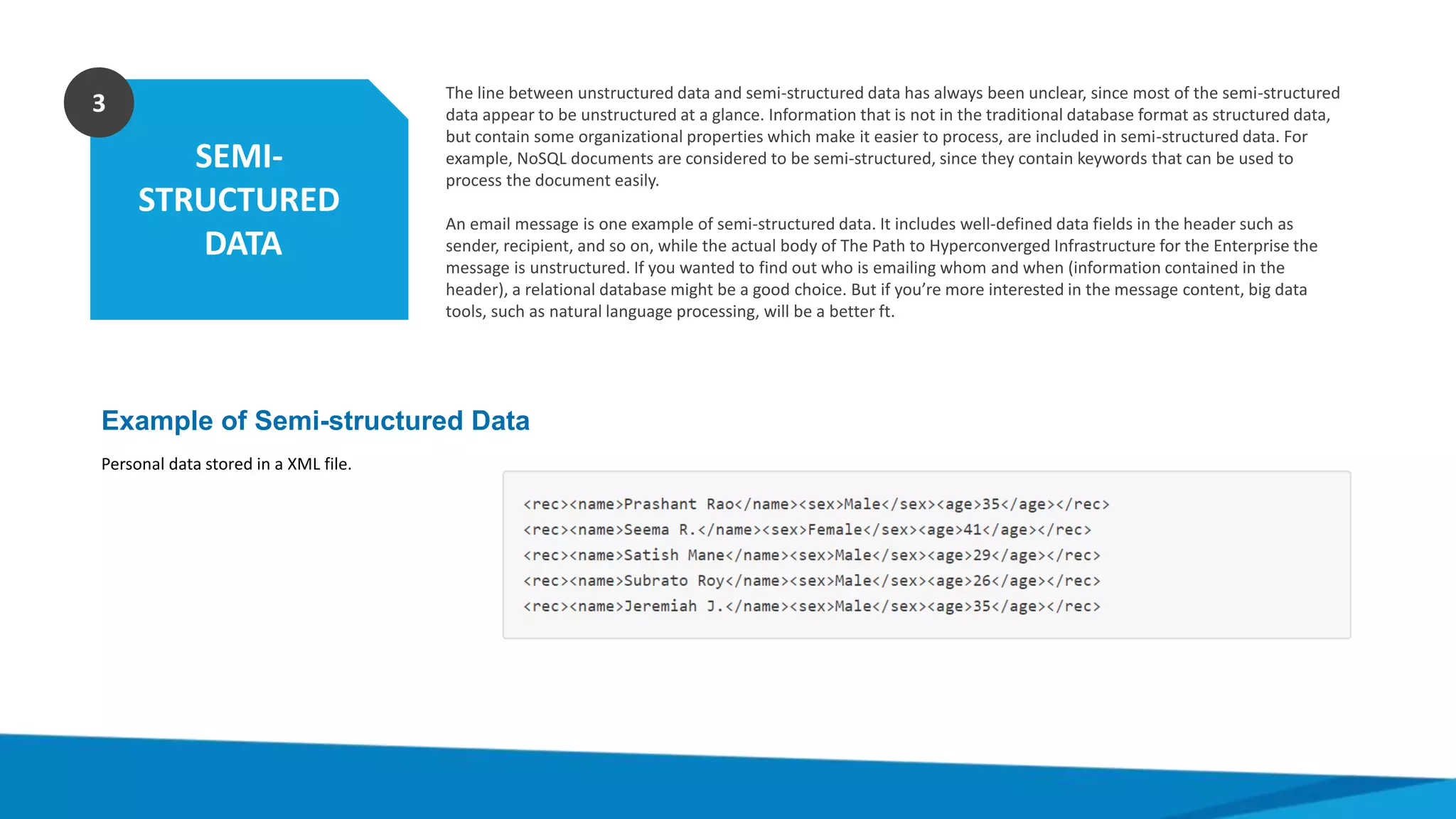 SEMI-
STRUCTURED
DATA
3 The line between unstructured data and semi-structured data has always been unclear, since most of the semi-structured
data appear to be unstructured at a glance. Information that is not in the traditional database format as structured data,
but contain some organizational properties which make it easier to process, are included in semi-structured data. For
example, NoSQL documents are considered to be semi-structured, since they contain keywords that can be used to
process the document easily.
An email message is one example of semi-structured data. It includes well-defined data fields in the header such as
sender, recipient, and so on, while the actual body of The Path to Hyperconverged Infrastructure for the Enterprise the
message is unstructured. If you wanted to find out who is emailing whom and when (information contained in the
header), a relational database might be a good choice. But if you’re more interested in the message content, big data
tools, such as natural language processing, will be a better ft.
Example of Semi-structured Data
Personal data stored in a XML file.
 
