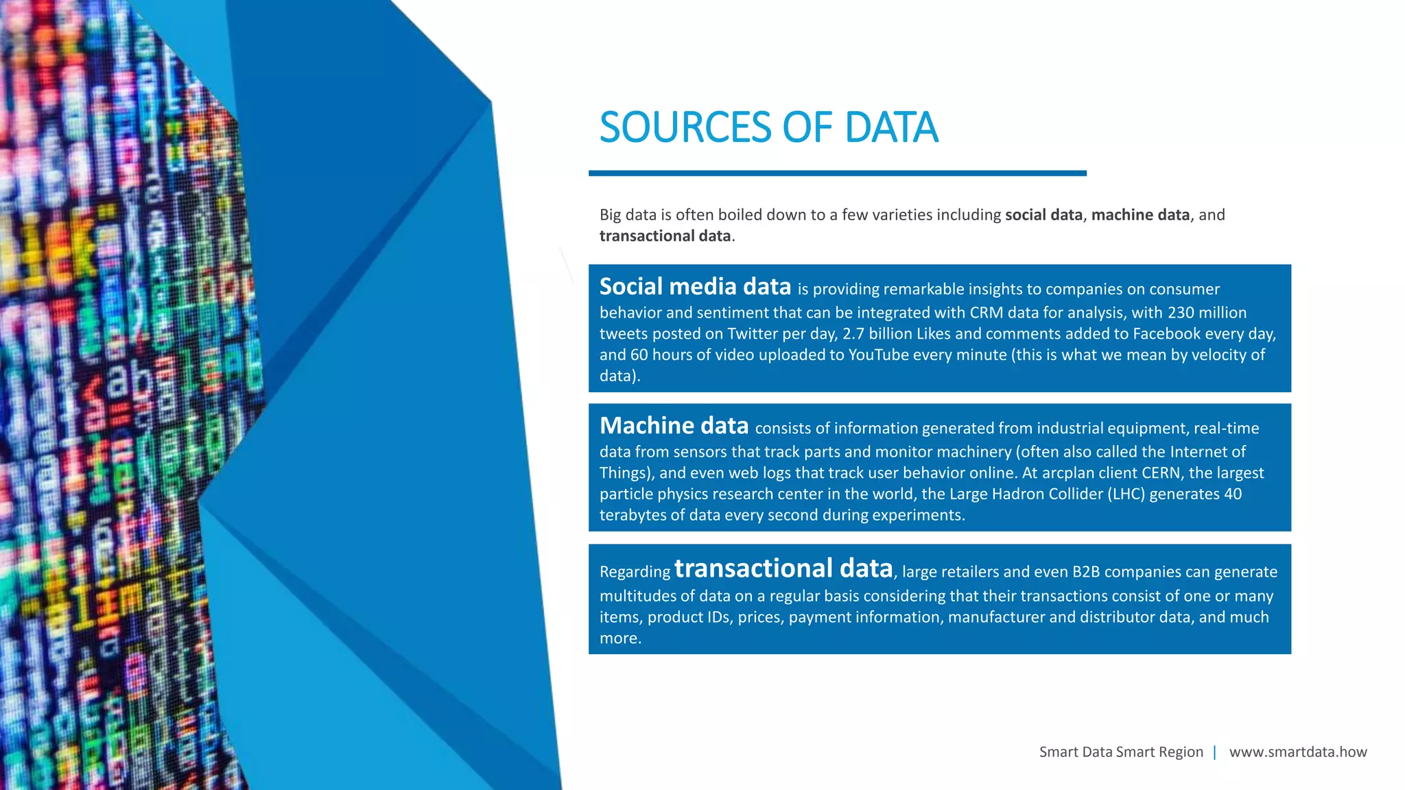 Smart Data Smart Region | www.smartdata.how
SOURCES OF DATA
Big data is often boiled down to a few varieties including social data, machine data, and
transactional data.
Machine data consists of information generated from industrial equipment, real-time
data from sensors that track parts and monitor machinery (often also called the Internet of
Things), and even web logs that track user behavior online. At arcplan client CERN, the largest
particle physics research center in the world, the Large Hadron Collider (LHC) generates 40
terabytes of data every second during experiments.
Regarding transactional data, large retailers and even B2B companies can generate
multitudes of data on a regular basis considering that their transactions consist of one or many
items, product IDs, prices, payment information, manufacturer and distributor data, and much
more.
Social media data is providing remarkable insights to companies on consumer
behavior and sentiment that can be integrated with CRM data for analysis, with 230 million
tweets posted on Twitter per day, 2.7 billion Likes and comments added to Facebook every day,
and 60 hours of video uploaded to YouTube every minute (this is what we mean by velocity of
data).
 