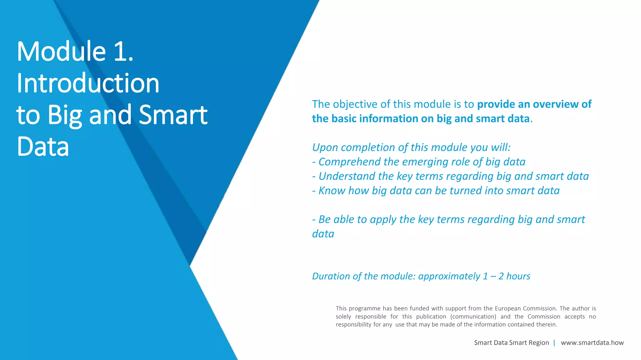 Smart Data Smart Region | www.smartdata.how
This programme has been funded with support from the European Commission. The author is
solely responsible for this publication (communication) and the Commission accepts no
responsibility for any use that may be made of the information contained therein.
The objective of this module is to provide an overview of
the basic information on big and smart data.
Upon completion of this module you will:
- Comprehend the emerging role of big data
- Understand the key terms regarding big and smart data
- Know how big data can be turned into smart data
- Be able to apply the key terms regarding big and smart
data
Duration of the module: approximately 1 – 2 hours
Module 1.
Introduction
to Big and Smart
Data
 