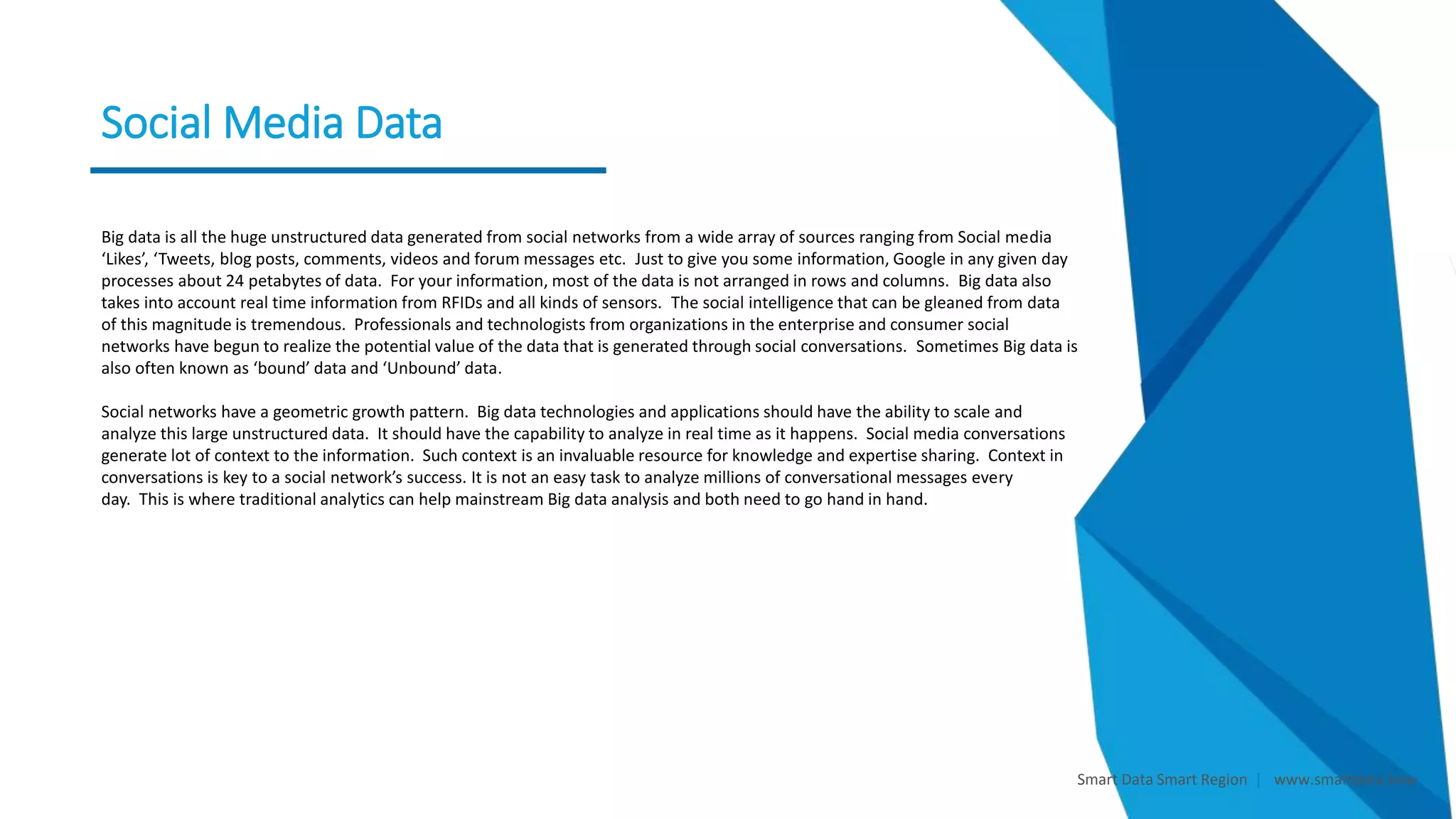 Smart Data Smart Region | www.smartdata.how
Social Media Data
Social Networking and
Media
Big data is all the huge unstructured data generated from social networks from a wide array of sources ranging from Social media
‘Likes’, ‘Tweets, blog posts, comments, videos and forum messages etc. Just to give you some information, Google in any given day
processes about 24 petabytes of data. For your information, most of the data is not arranged in rows and columns. Big data also
takes into account real time information from RFIDs and all kinds of sensors. The social intelligence that can be gleaned from data
of this magnitude is tremendous. Professionals and technologists from organizations in the enterprise and consumer social
networks have begun to realize the potential value of the data that is generated through social conversations. Sometimes Big data is
also often known as ‘bound’ data and ‘Unbound’ data.
Social networks have a geometric growth pattern. Big data technologies and applications should have the ability to scale and
analyze this large unstructured data. It should have the capability to analyze in real time as it happens. Social media conversations
generate lot of context to the information. Such context is an invaluable resource for knowledge and expertise sharing. Context in
conversations is key to a social network’s success. It is not an easy task to analyze millions of conversational messages every
day. This is where traditional analytics can help mainstream Big data analysis and both need to go hand in hand.
 
