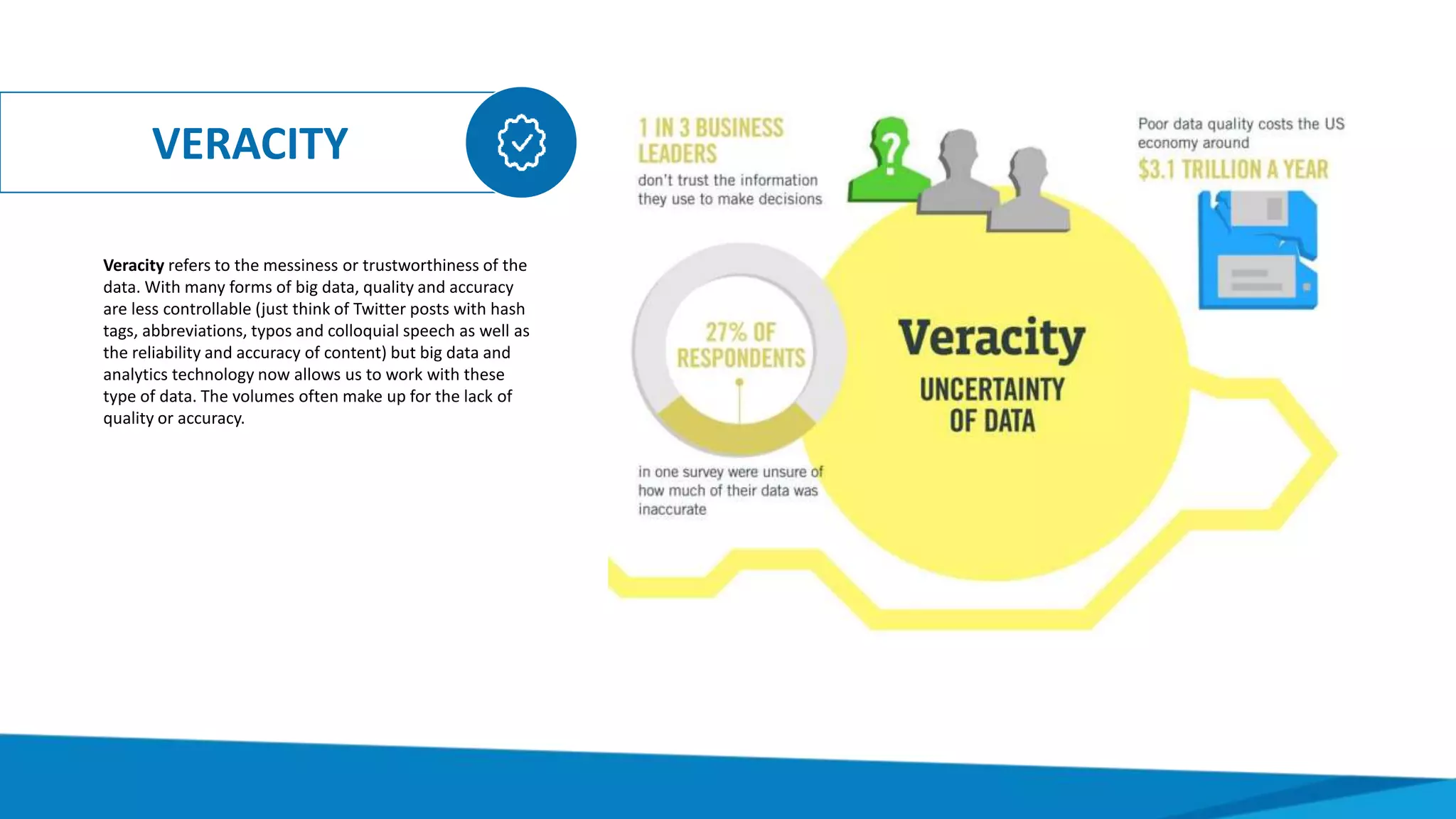 VERACITY
Veracity refers to the messiness or trustworthiness of the
data. With many forms of big data, quality and accuracy
are less controllable (just think of Twitter posts with hash
tags, abbreviations, typos and colloquial speech as well as
the reliability and accuracy of content) but big data and
analytics technology now allows us to work with these
type of data. The volumes often make up for the lack of
quality or accuracy.
 