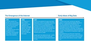 1991
Computer scientist Tim
Berners-Lee announced the
birth of what would become
the Internet as we know it
today. In a post in the
Usenet group
alt.hypertext he sets out the
specifications for a
worldwide, interconnected
web of data, accessible to
anyone from anywhere.
1996
According to R J T
Morris and B J
Truskowski in their
2003 book The
Evolution of Storage
Systems, this is the
point where digital
storage became
more cost effective
than paper.
1997
Michael Lesk publishes his paper How Much
Information is there in the World? Theorizing
that the existence of 12,000 petabytes is
“perhaps not an unreasonable guess”. He
also points out that even at this early point in
its development, the web is increasing in size
10-fold each year. Much of this data, he
points out, will never be seen by anyone and
therefore yield no insight.
Google Search also debuts this year – and for
the next 20 years (at least) its name will
become shorthand for searching the internet
for data.
The Emergence of the Internet Early Ideas of Big Data
1999
A couple of years later and the term Big Data
appears in Visually Exploring Gigabyte Datasets in
Real Time, published by the Association for
Computing Machinery. Again the propensity for
storing large amounts of data with no way of
adequately analyzing it is lamented. The paper goes
on to quote computing pioneer Richard W Hamming
as saying: “The purpose of computing is insight, not
numbers.”
Also possibly first use of the term “Internet of
Things”, to describe the growing number of devices
online and the potential for them to communicate
with each other, often without a human “middle
man”.
 
