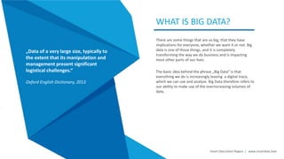 There are some things that are so big, that they have
implications for everyone, whether we want it or not. Big
data is one of those things, and it is completely
transforming the way we do business and is impacting
most other parts of our lives.
The basic idea behind the phrase „Big Data“ is that
everything we do is increasingly leaving a digital trace,
which we can use and analyse. Big Data therefore refers to
our ability to make use of the everincreasing volumes of
data.
WHAT IS BIG DATA?
Smart Data Smart Region | www.smartdata.how
„Data of a very large size, typically to
the extent that its manipulation and
management present significant
logistical challenges.“
Oxford English Dictionary, 2013
 