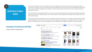 UNSTRUCTURED
DATA
2 While structured data resides in the traditional row-column databases, unstructured data is the opposite- they have no
clear format in storage. The rest of the data created, about 80% of the total account for unstructured big data. Most of the
data a person encounters belongs to this category- and until recently, there was not much to do to it except storing it or
analyzing it manually.
Unstructured data is also classified based on its source, into machine-generated or human-generated. Machine-generated
data accounts for all the satellite images, the scientific data from various experiments and radar data captured by various
facets of technology.
Human-generated unstructured data is found in abundance across the internet, since it includes social media data, mobile
data and website content. This means that the pictures we upload to out Facebook or Instagram handles, the videos we
watch on YouTube and even the text messages we send all contribute to the gigantic heap that is unstructured data.
Example of Unstructured Data
Output returned by 'Google Search‚.
 